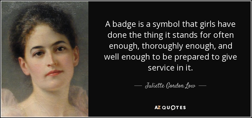 A badge is a symbol that girls have done the thing it stands for often enough, thoroughly enough, and well enough to be prepared to give service in it. - Juliette Gordon Low