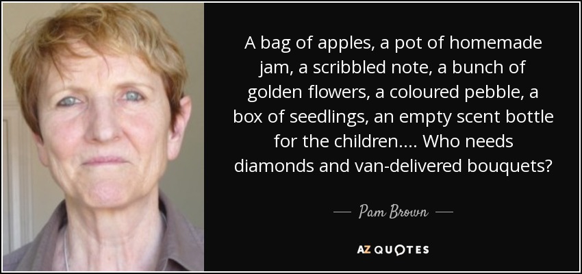 A bag of apples, a pot of homemade jam, a scribbled note, a bunch of golden flowers, a coloured pebble, a box of seedlings, an empty scent bottle for the children. . . . Who needs diamonds and van-delivered bouquets? - Pam Brown