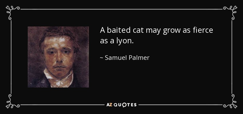 A baited cat may grow as fierce as a lyon. - Samuel Palmer