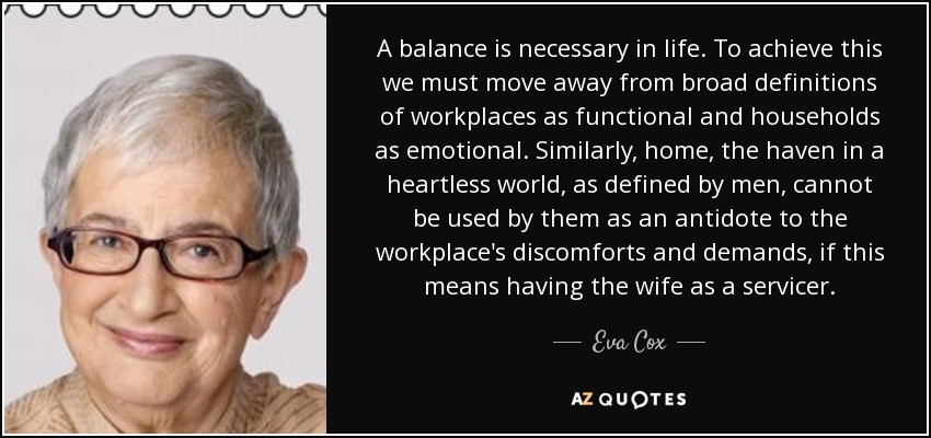 A balance is necessary in life. To achieve this we must move away from broad definitions of workplaces as functional and households as emotional. Similarly, home, the haven in a heartless world, as defined by men, cannot be used by them as an antidote to the workplace's discomforts and demands, if this means having the wife as a servicer. - Eva Cox