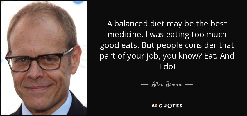 A balanced diet may be the best medicine. I was eating too much good eats. But people consider that part of your job, you know? Eat. And I do! - Alton Brown