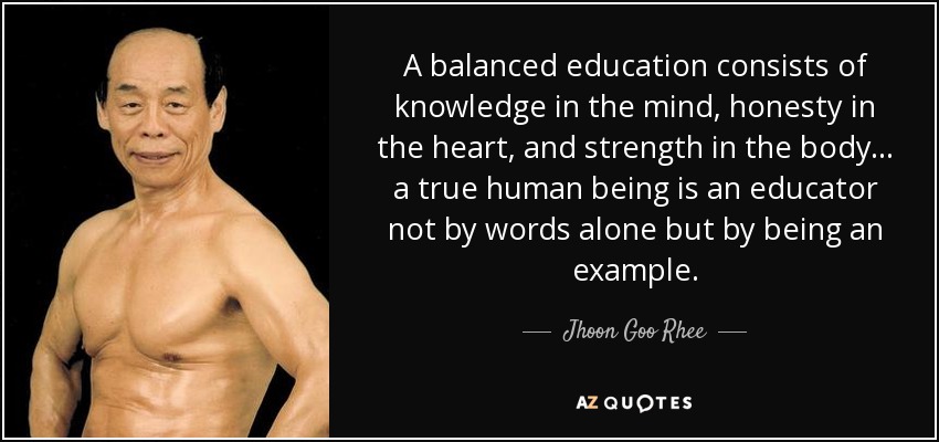 A balanced education consists of knowledge in the mind, honesty in the heart, and strength in the body ... a true human being is an educator not by words alone but by being an example. - Jhoon Goo Rhee