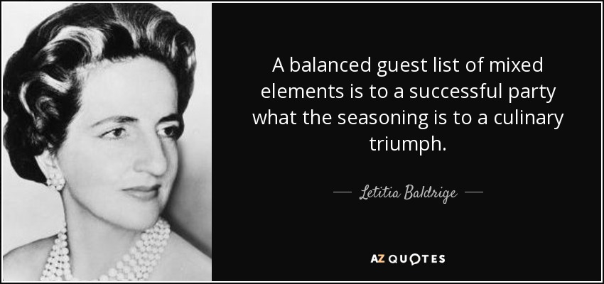A balanced guest list of mixed elements is to a successful party what the seasoning is to a culinary triumph. - Letitia Baldrige