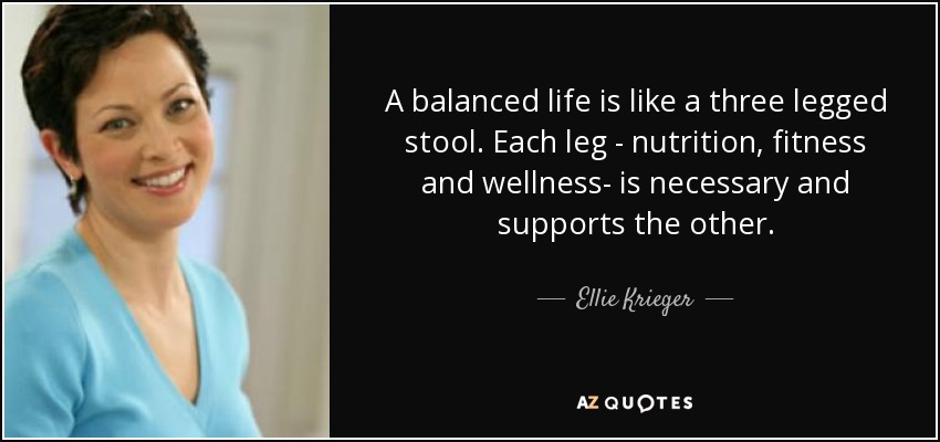 A balanced life is like a three legged stool. Each leg - nutrition, fitness and wellness- is necessary and supports the other. - Ellie Krieger