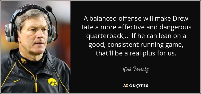 A balanced offense will make Drew Tate a more effective and dangerous quarterback, ... If he can lean on a good, consistent running game, that'll be a real plus for us. - Kirk Ferentz