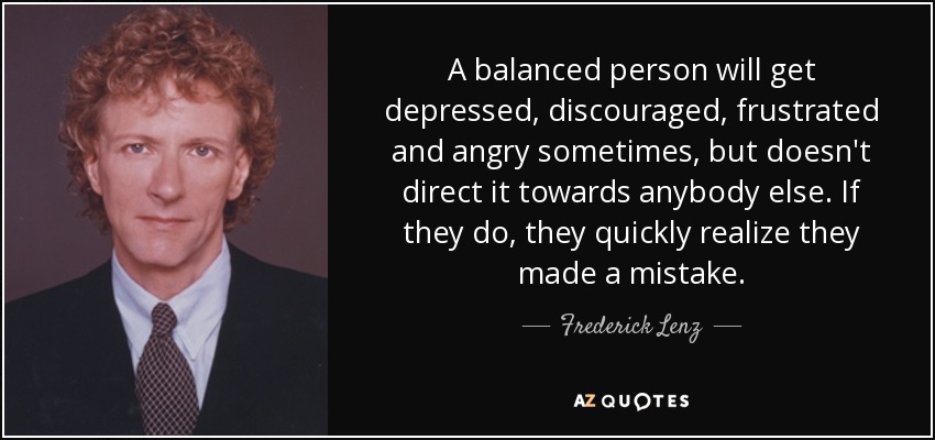 A balanced person will get depressed, discouraged, frustrated and angry sometimes, but doesn't direct it towards anybody else. If they do, they quickly realize they made a mistake. - Frederick Lenz