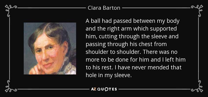 A ball had passed between my body and the right arm which supported him, cutting through the sleeve and passing through his chest from shoulder to shoulder. There was no more to be done for him and I left him to his rest. I have never mended that hole in my sleeve. - Clara Barton