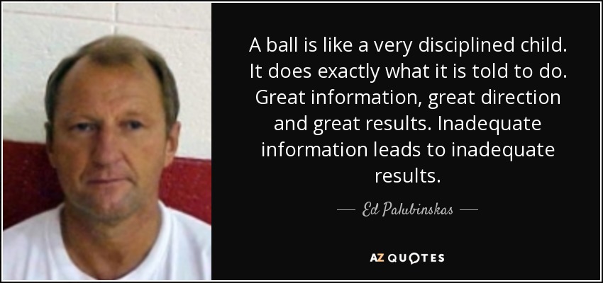 A ball is like a very disciplined child. It does exactly what it is told to do. Great information, great direction and great results. Inadequate information leads to inadequate results. - Ed Palubinskas