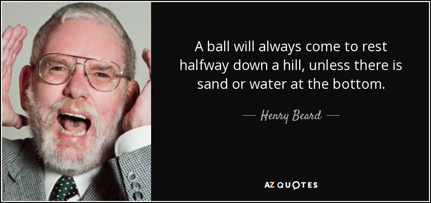 A ball will always come to rest halfway down a hill, unless there is sand or water at the bottom. - Henry Beard