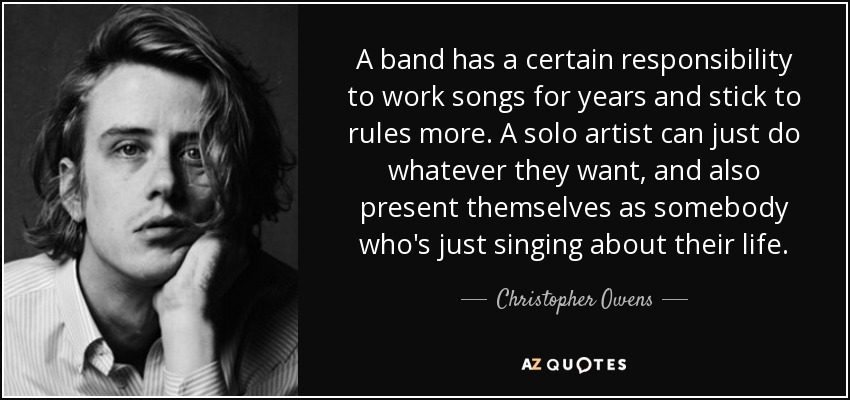 A band has a certain responsibility to work songs for years and stick to rules more. A solo artist can just do whatever they want, and also present themselves as somebody who's just singing about their life. - Christopher Owens