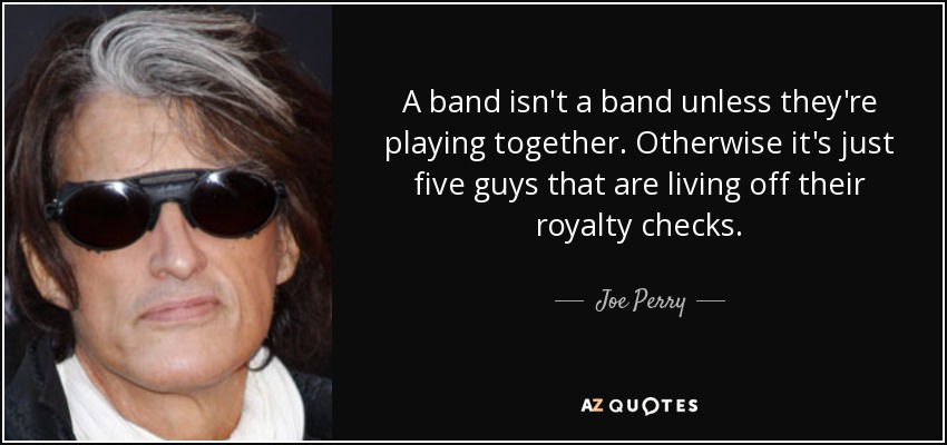 A band isn't a band unless they're playing together. Otherwise it's just five guys that are living off their royalty checks. - Joe Perry