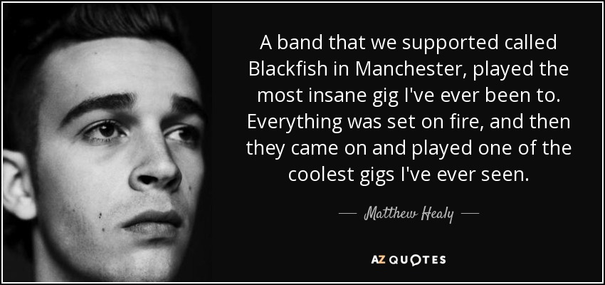 A band that we supported called Blackfish in Manchester, played the most insane gig I've ever been to. Everything was set on fire, and then they came on and played one of the coolest gigs I've ever seen. - Matthew Healy