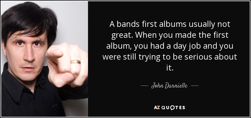 A bands first albums usually not great. When you made the first album, you had a day job and you were still trying to be serious about it. - John Darnielle