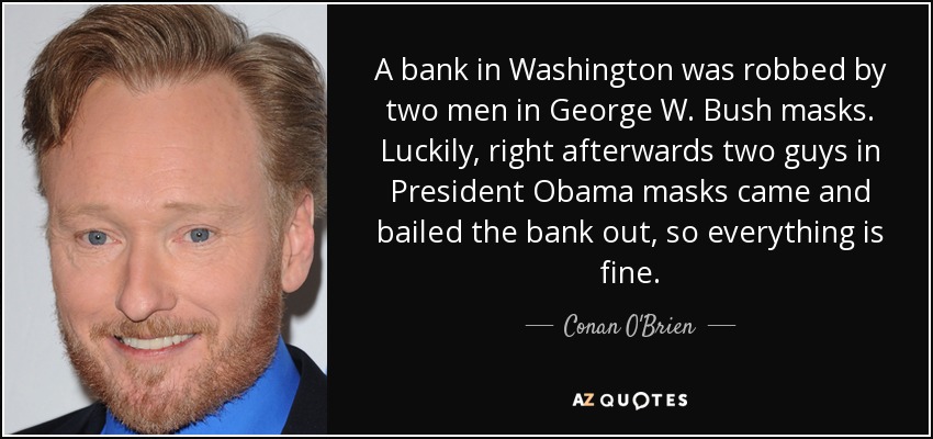 A bank in Washington was robbed by two men in George W. Bush masks. Luckily, right afterwards two guys in President Obama masks came and bailed the bank out, so everything is fine. - Conan O'Brien