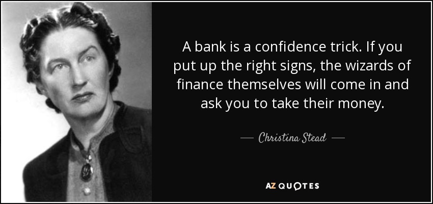 A bank is a confidence trick. If you put up the right signs, the wizards of finance themselves will come in and ask you to take their money. - Christina Stead
