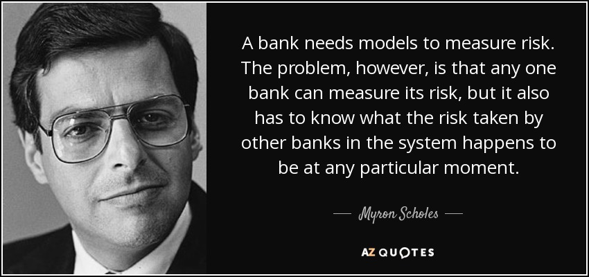 A bank needs models to measure risk. The problem, however, is that any one bank can measure its risk, but it also has to know what the risk taken by other banks in the system happens to be at any particular moment. - Myron Scholes