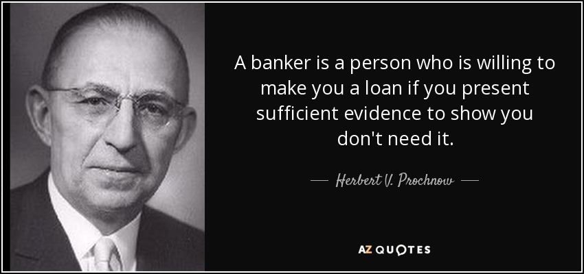 A banker is a person who is willing to make you a loan if you present sufficient evidence to show you don't need it. - Herbert V. Prochnow