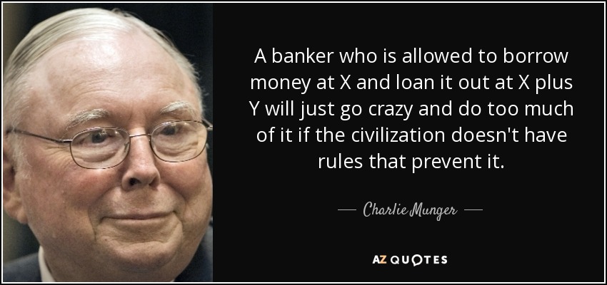 A banker who is allowed to borrow money at X and loan it out at X plus Y will just go crazy and do too much of it if the civilization doesn't have rules that prevent it. - Charlie Munger