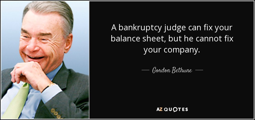 A bankruptcy judge can fix your balance sheet, but he cannot fix your company. - Gordon Bethune
