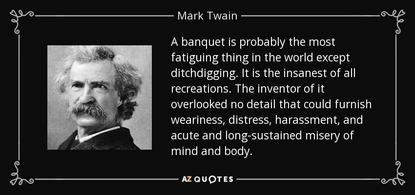 A banquet is probably the most fatiguing thing in the world except ditchdigging. It is the insanest of all recreations. The inventor of it overlooked no detail that could furnish weariness, distress, harassment, and acute and long-sustained misery of mind and body. - Mark Twain