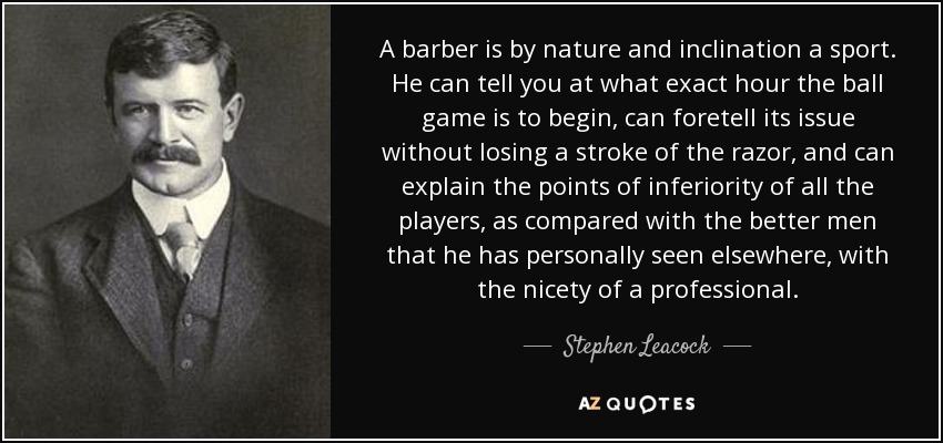 A barber is by nature and inclination a sport. He can tell you at what exact hour the ball game is to begin, can foretell its issue without losing a stroke of the razor, and can explain the points of inferiority of all the players, as compared with the better men that he has personally seen elsewhere, with the nicety of a professional. - Stephen Leacock