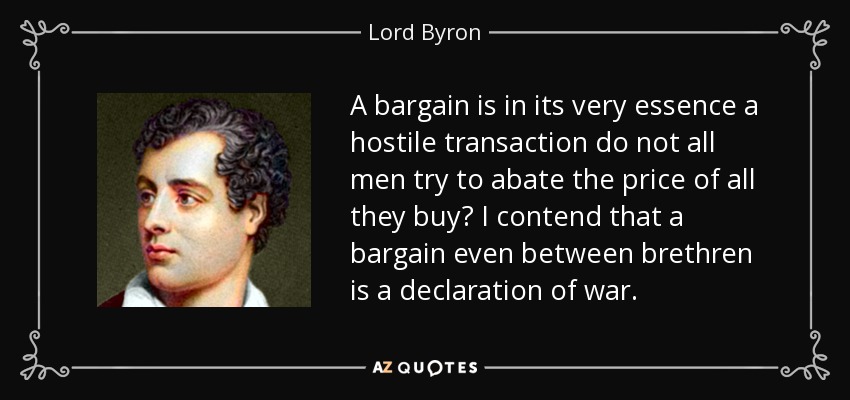 A bargain is in its very essence a hostile transaction do not all men try to abate the price of all they buy? I contend that a bargain even between brethren is a declaration of war. - Lord Byron