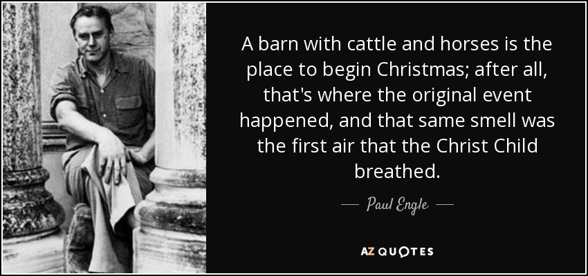 A barn with cattle and horses is the place to begin Christmas; after all, that's where the original event happened, and that same smell was the first air that the Christ Child breathed. - Paul Engle