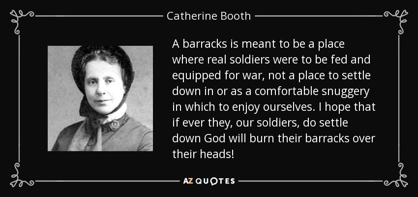 A barracks is meant to be a place where real soldiers were to be fed and equipped for war, not a place to settle down in or as a comfortable snuggery in which to enjoy ourselves. I hope that if ever they, our soldiers, do settle down God will burn their barracks over their heads! - Catherine Booth