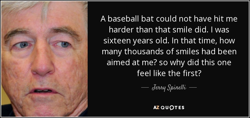 A baseball bat could not have hit me harder than that smile did. I was sixteen years old. In that time, how many thousands of smiles had been aimed at me? so why did this one feel like the first? - Jerry Spinelli
