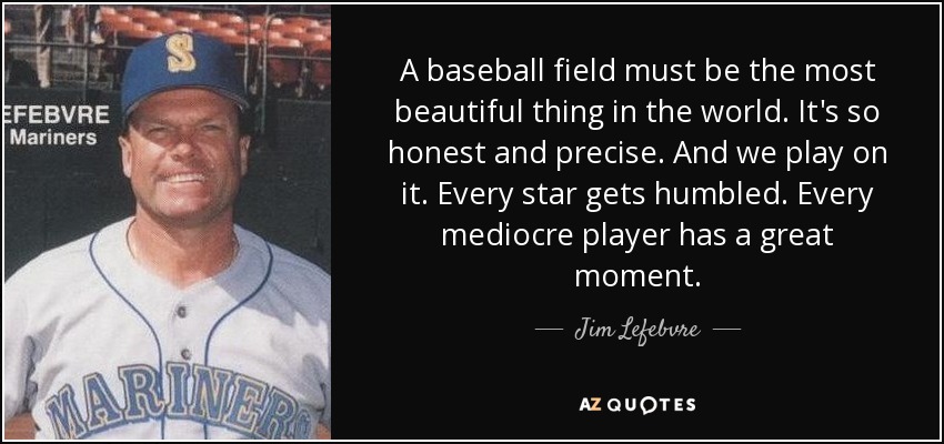 A baseball field must be the most beautiful thing in the world. It's so honest and precise. And we play on it. Every star gets humbled. Every mediocre player has a great moment. - Jim Lefebvre