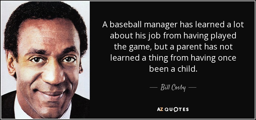 A baseball manager has learned a lot about his job from having played the game, but a parent has not learned a thing from having once been a child. - Bill Cosby
