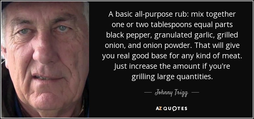 A basic all-purpose rub: mix together one or two tablespoons equal parts black pepper, granulated garlic, grilled onion, and onion powder. That will give you real good base for any kind of meat. Just increase the amount if you're grilling large quantities. - Johnny Trigg