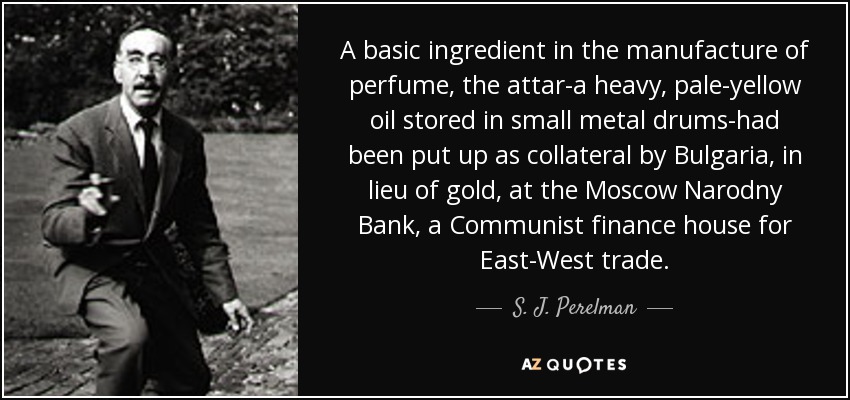 A basic ingredient in the manufacture of perfume, the attar-a heavy, pale-yellow oil stored in small metal drums-had been put up as collateral by Bulgaria, in lieu of gold, at the Moscow Narodny Bank, a Communist finance house for East-West trade. - S. J. Perelman