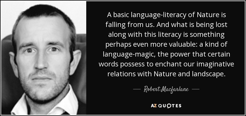 A basic language-literacy of Nature is falling from us. And what is being lost along with this literacy is something perhaps even more valuable: a kind of language-magic, the power that certain words possess to enchant our imaginative relations with Nature and landscape. - Robert Macfarlane