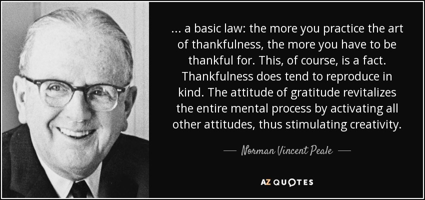 . . . a basic law: the more you practice the art of thankfulness, the more you have to be thankful for. This, of course, is a fact. Thankfulness does tend to reproduce in kind. The attitude of gratitude revitalizes the entire mental process by activating all other attitudes, thus stimulating creativity. - Norman Vincent Peale