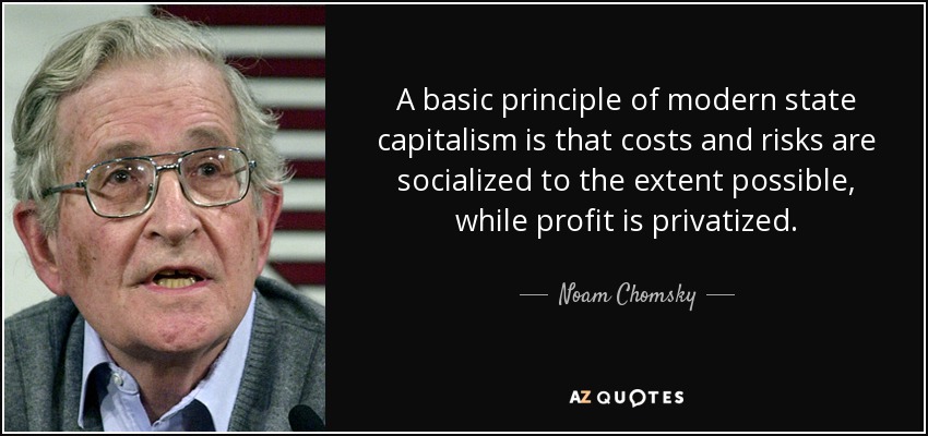 A basic principle of modern state capitalism is that costs and risks are socialized to the extent possible, while profit is privatized. - Noam Chomsky