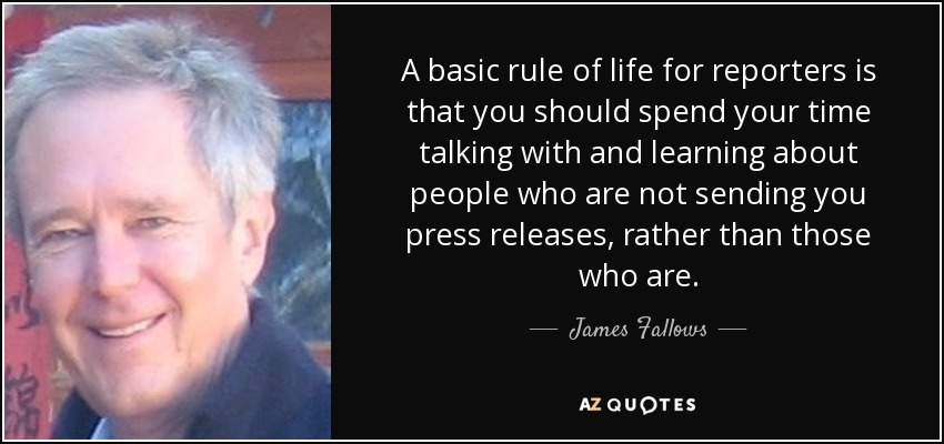 A basic rule of life for reporters is that you should spend your time talking with and learning about people who are not sending you press releases, rather than those who are. - James Fallows