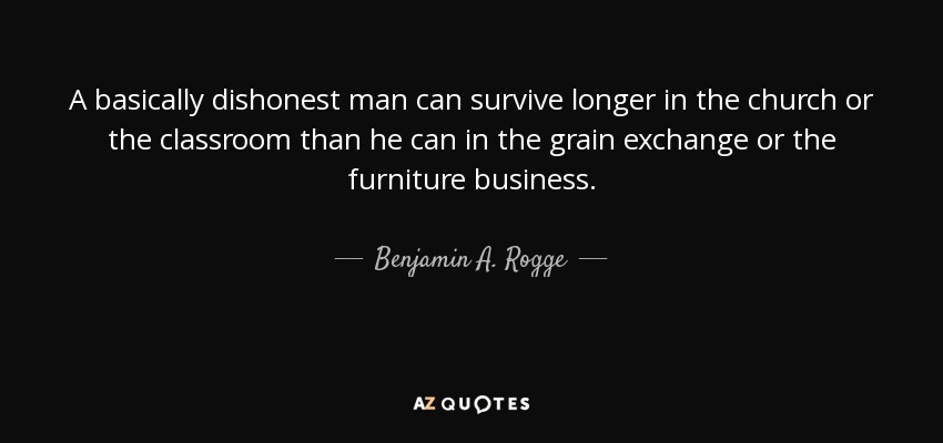 A basically dishonest man can survive longer in the church or the classroom than he can in the grain exchange or the furniture business. - Benjamin A. Rogge