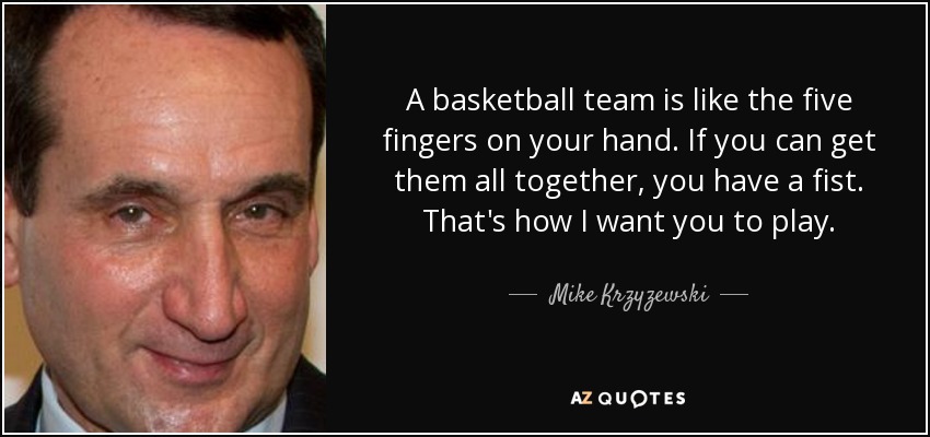 A basketball team is like the five fingers on your hand. If you can get them all together, you have a fist. That's how I want you to play. - Mike Krzyzewski
