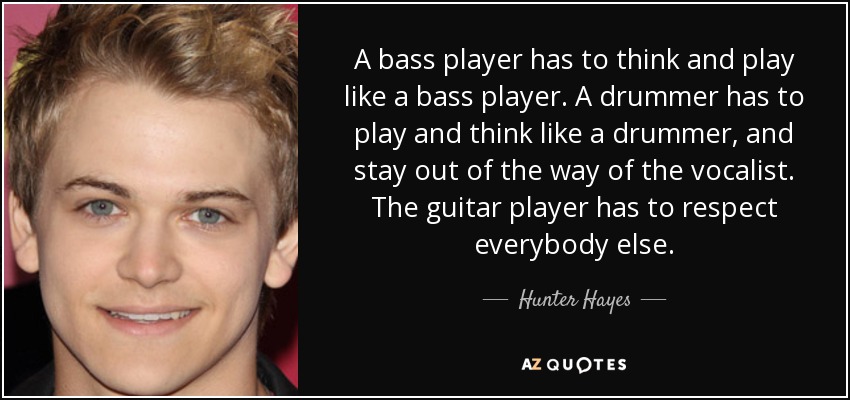 A bass player has to think and play like a bass player. A drummer has to play and think like a drummer, and stay out of the way of the vocalist. The guitar player has to respect everybody else. - Hunter Hayes