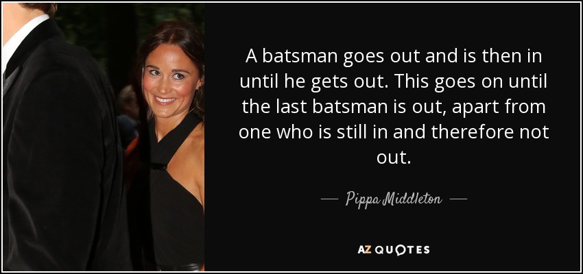 A batsman goes out and is then in until he gets out. This goes on until the last batsman is out, apart from one who is still in and therefore not out. - Pippa Middleton
