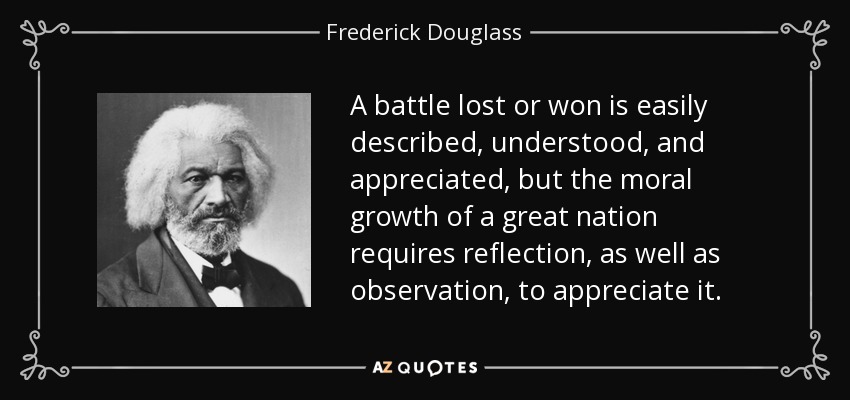 A battle lost or won is easily described, understood, and appreciated, but the moral growth of a great nation requires reflection, as well as observation, to appreciate it. - Frederick Douglass