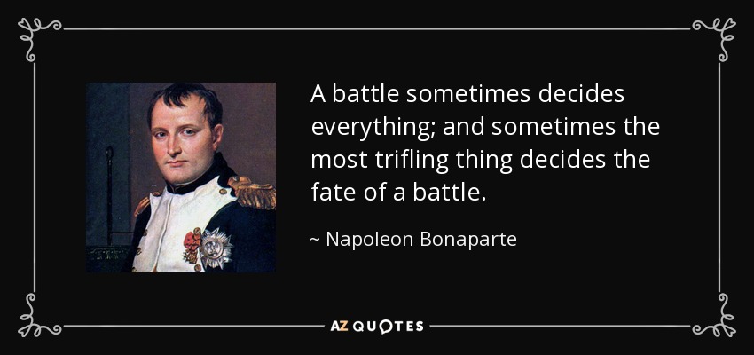 A battle sometimes decides everything; and sometimes the most trifling thing decides the fate of a battle. - Napoleon Bonaparte