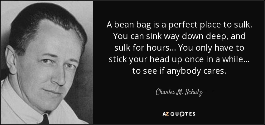 A bean bag is a perfect place to sulk. You can sink way down deep, and sulk for hours... You only have to stick your head up once in a while... to see if anybody cares. - Charles M. Schulz