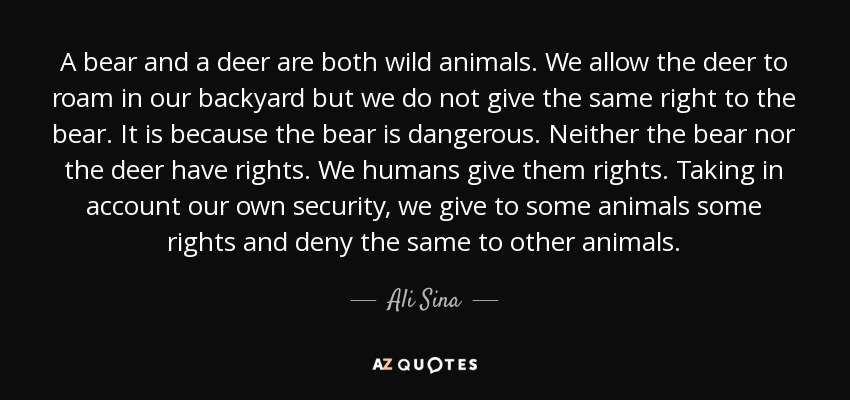 A bear and a deer are both wild animals. We allow the deer to roam in our backyard but we do not give the same right to the bear. It is because the bear is dangerous. Neither the bear nor the deer have rights. We humans give them rights. Taking in account our own security, we give to some animals some rights and deny the same to other animals. - Ali Sina