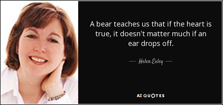 A bear teaches us that if the heart is true, it doesn't matter much if an ear drops off. - Helen Exley
