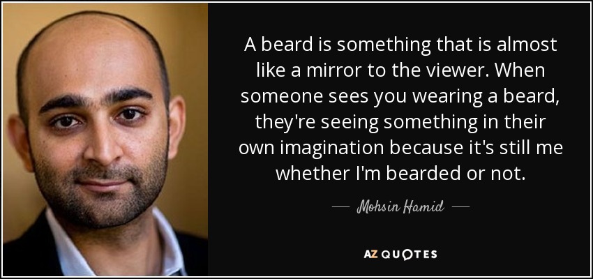 A beard is something that is almost like a mirror to the viewer. When someone sees you wearing a beard, they're seeing something in their own imagination because it's still me whether I'm bearded or not. - Mohsin Hamid
