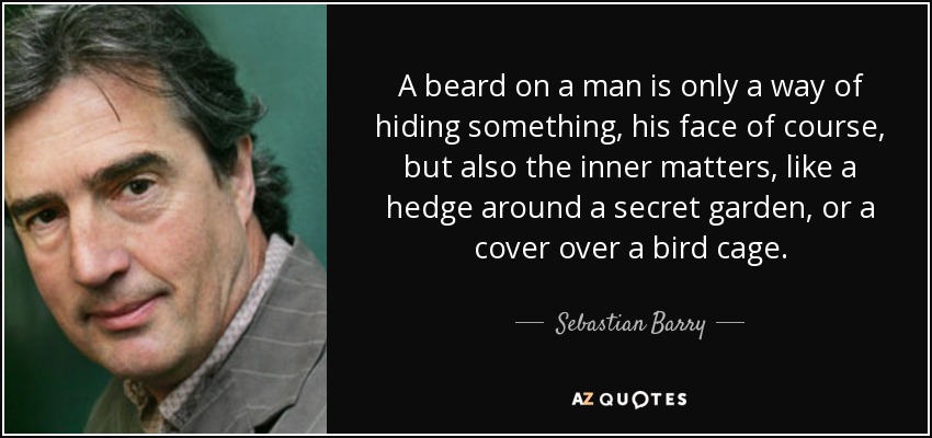 A beard on a man is only a way of hiding something, his face of course, but also the inner matters, like a hedge around a secret garden, or a cover over a bird cage. - Sebastian Barry
