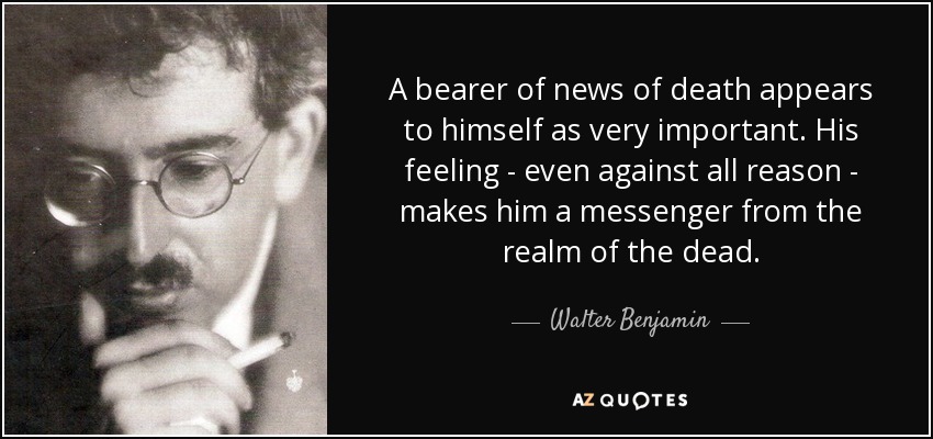 A bearer of news of death appears to himself as very important. His feeling - even against all reason - makes him a messenger from the realm of the dead. - Walter Benjamin