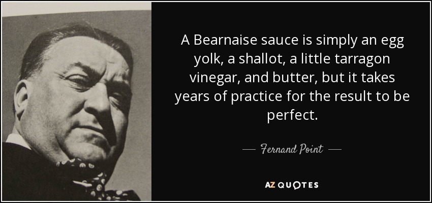 A Bearnaise sauce is simply an egg yolk, a shallot, a little tarragon vinegar, and butter, but it takes years of practice for the result to be perfect. - Fernand Point